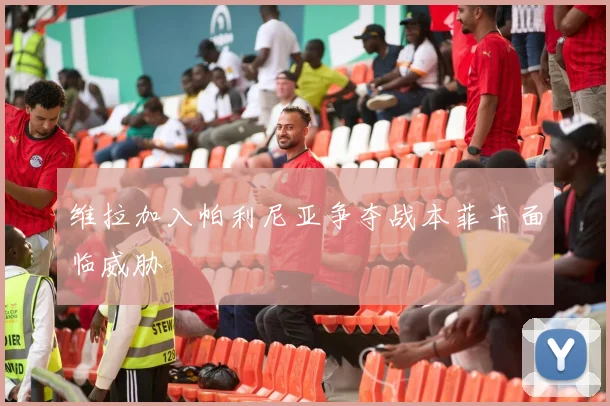 维拉加入帕利尼亚争夺战本菲卡面临威胁