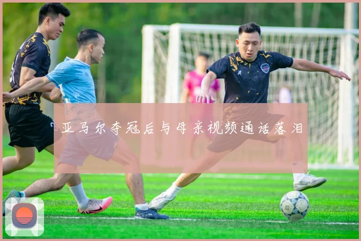 亚马尔夺冠后与母亲视频通话落泪